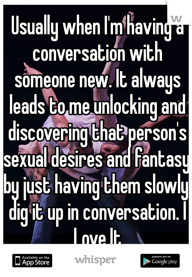 Usually when I'm having a conversation with someone new. It always leads to me unlocking and discovering that person's sexual desires and fantasy by just having them slowly dig it up in conversation. I Love It 