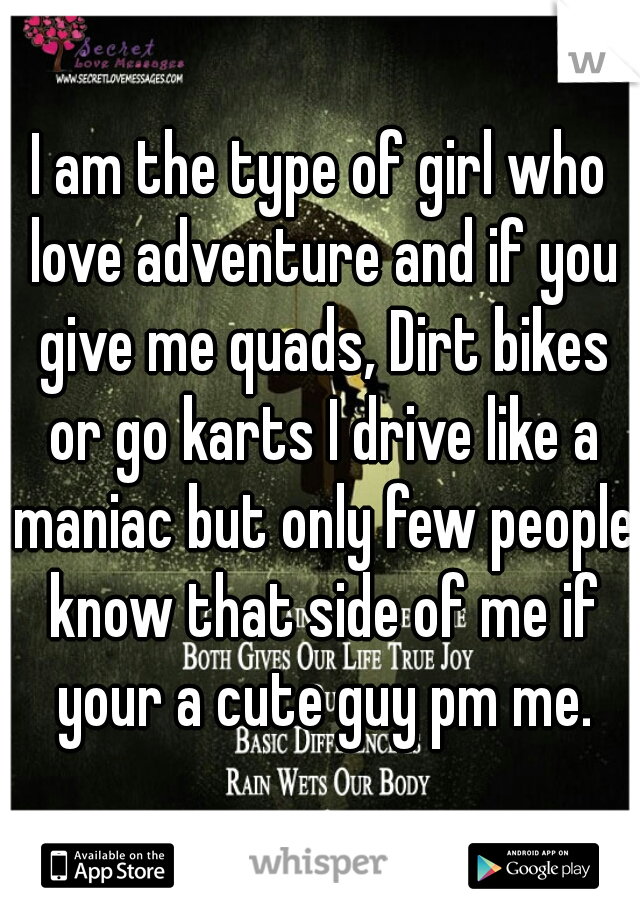 I am the type of girl who love adventure and if you give me quads, Dirt bikes or go karts I drive like a maniac but only few people know that side of me if your a cute guy pm me.