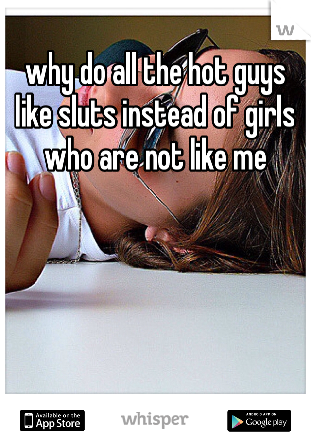 why do all the hot guys like sluts instead of girls who are not like me 