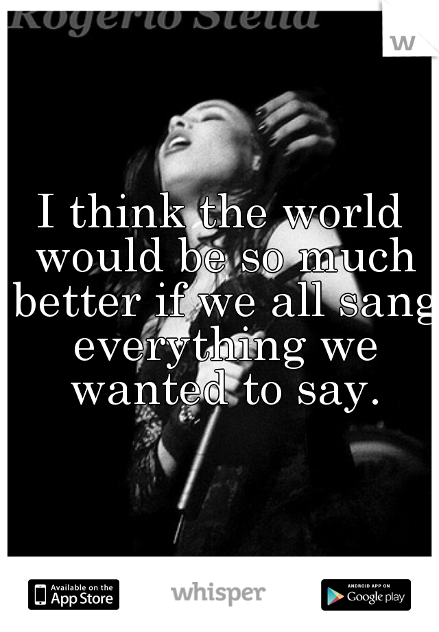 I think the world would be so much better if we all sang everything we wanted to say.