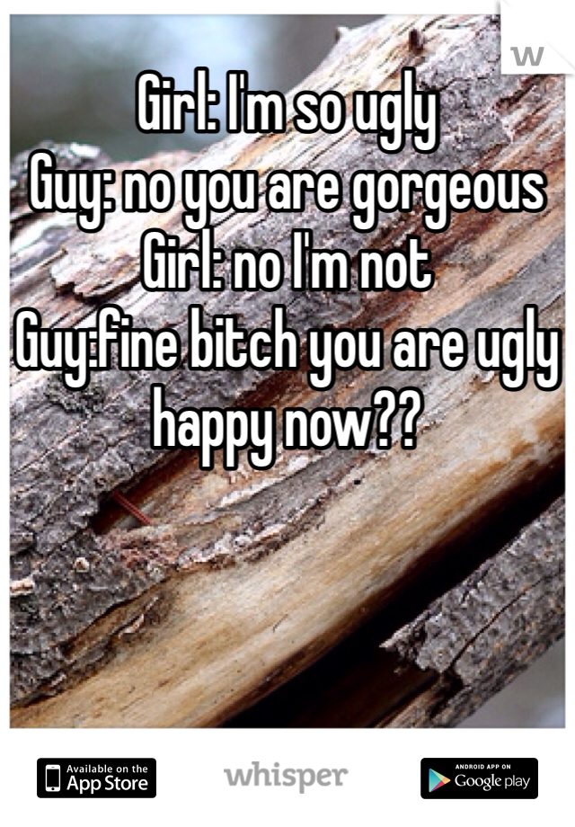 Girl: I'm so ugly
Guy: no you are gorgeous
Girl: no I'm not
Guy:fine bitch you are ugly happy now??