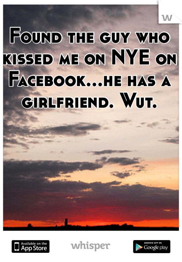 Found the guy who kissed me on NYE on Facebook...he has a girlfriend. Wut. 