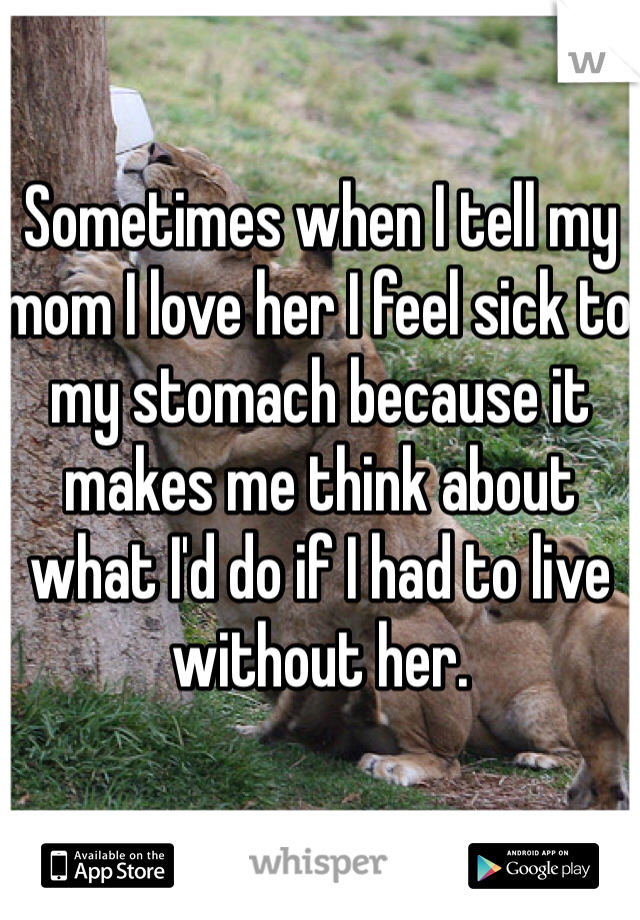 Sometimes when I tell my mom I love her I feel sick to my stomach because it makes me think about what I'd do if I had to live without her. 