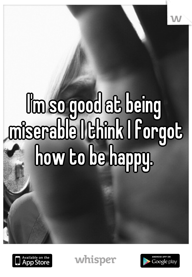 I'm so good at being miserable I think I forgot how to be happy. 