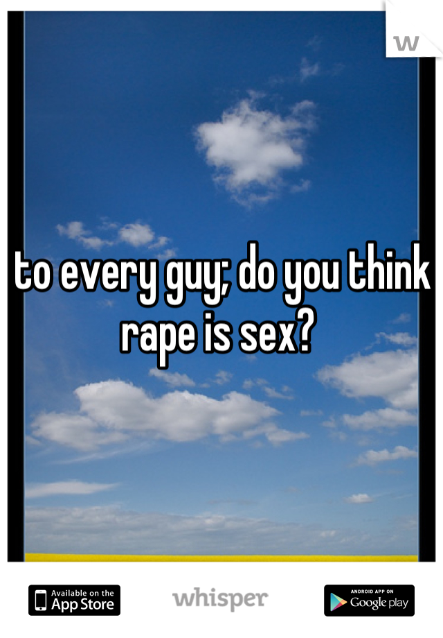 to every guy; do you think rape is sex? 