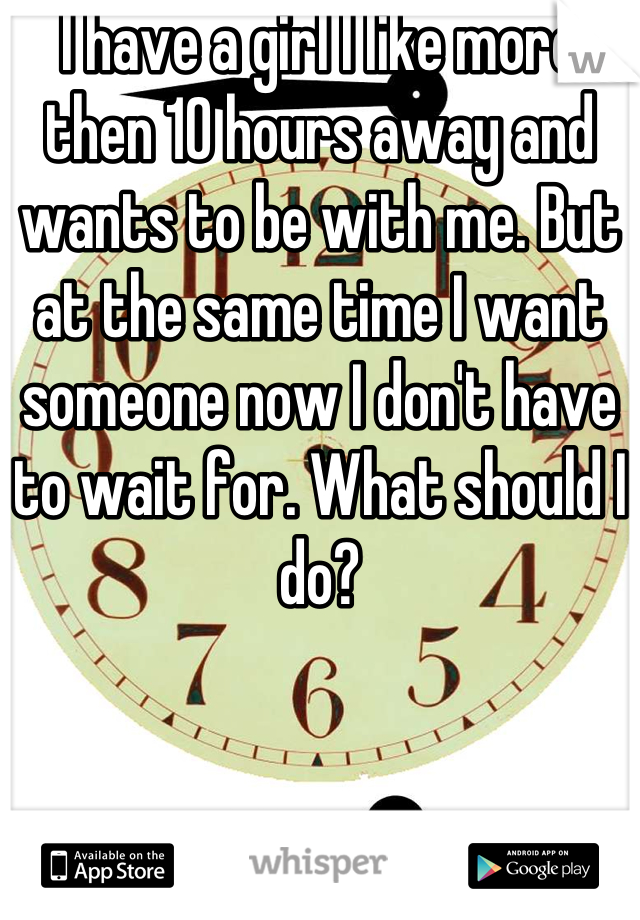 I have a girl I like more then 10 hours away and wants to be with me. But at the same time I want someone now I don't have to wait for. What should I do?