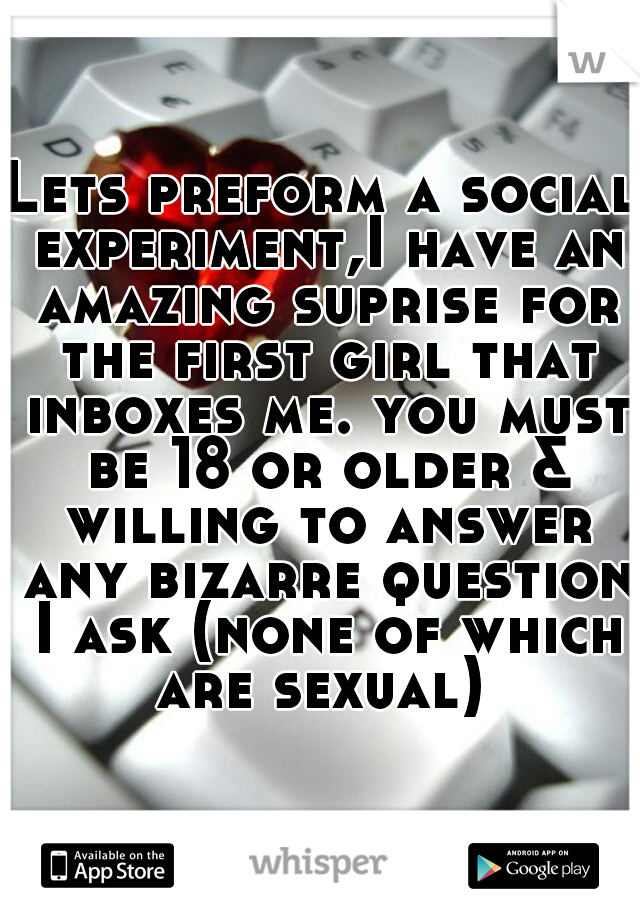 Lets preform a social experiment,I have an amazing suprise for the first girl that inboxes me. you must be 18 or older & willing to answer any bizarre question I ask (none of which are sexual) 