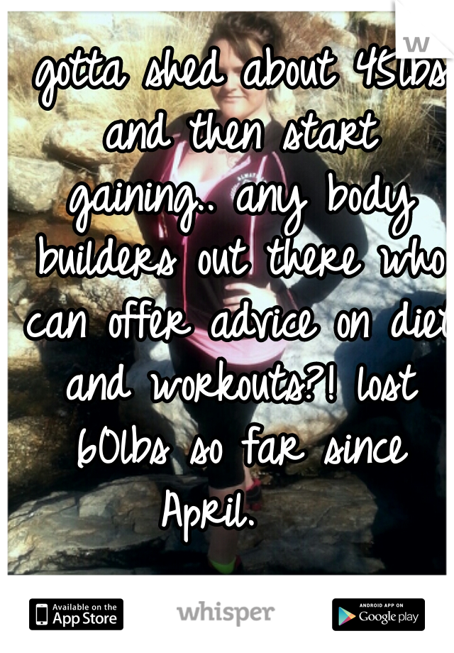  gotta shed about 45lbs and then start gaining.. any body builders out there who can offer advice on diet and workouts?! lost 60lbs so far since April.   
 