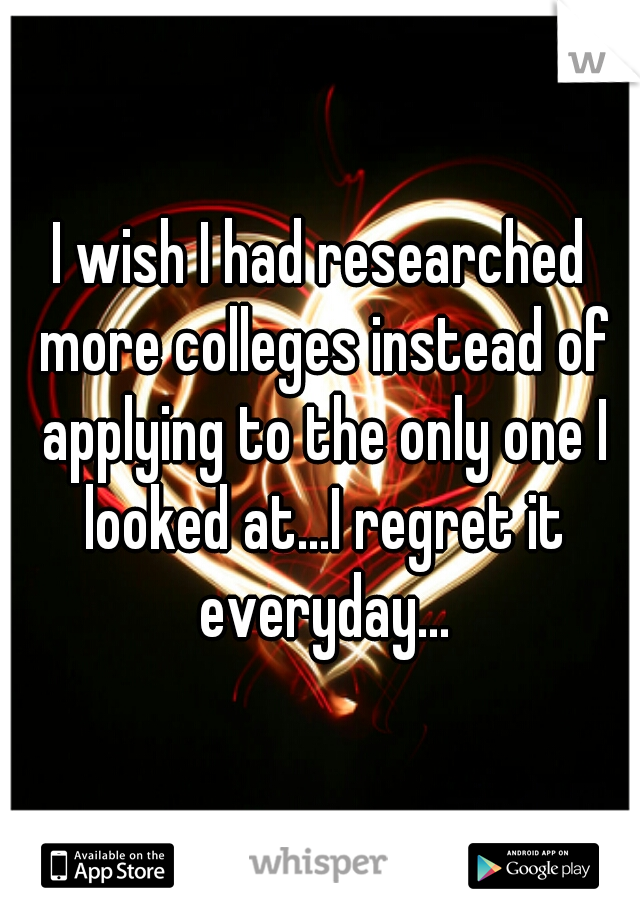 I wish I had researched more colleges instead of applying to the only one I looked at...I regret it everyday...