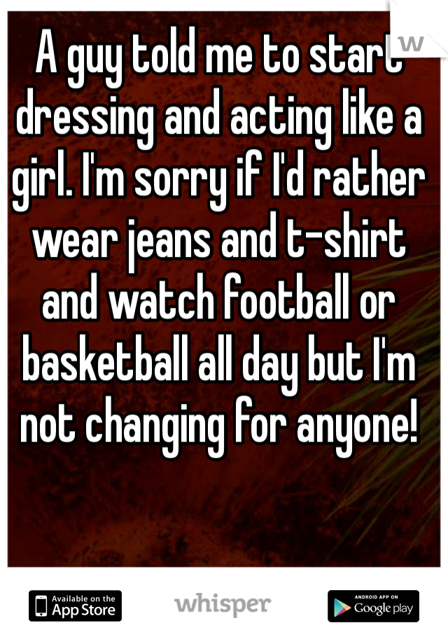 A guy told me to start dressing and acting like a girl. I'm sorry if I'd rather wear jeans and t-shirt and watch football or basketball all day but I'm not changing for anyone!