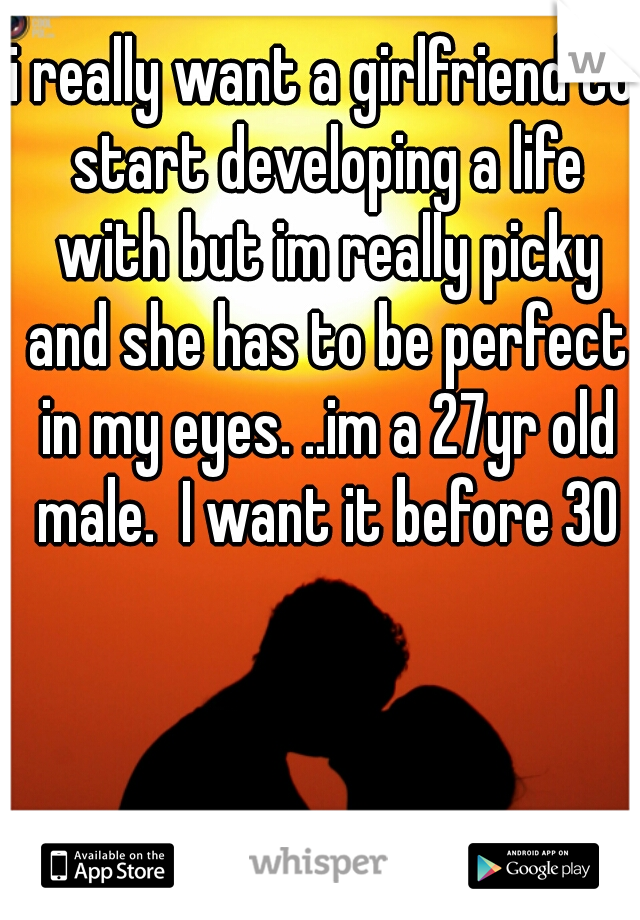 i really want a girlfriend to start developing a life with but im really picky and she has to be perfect in my eyes. ..im a 27yr old male.  I want it before 30