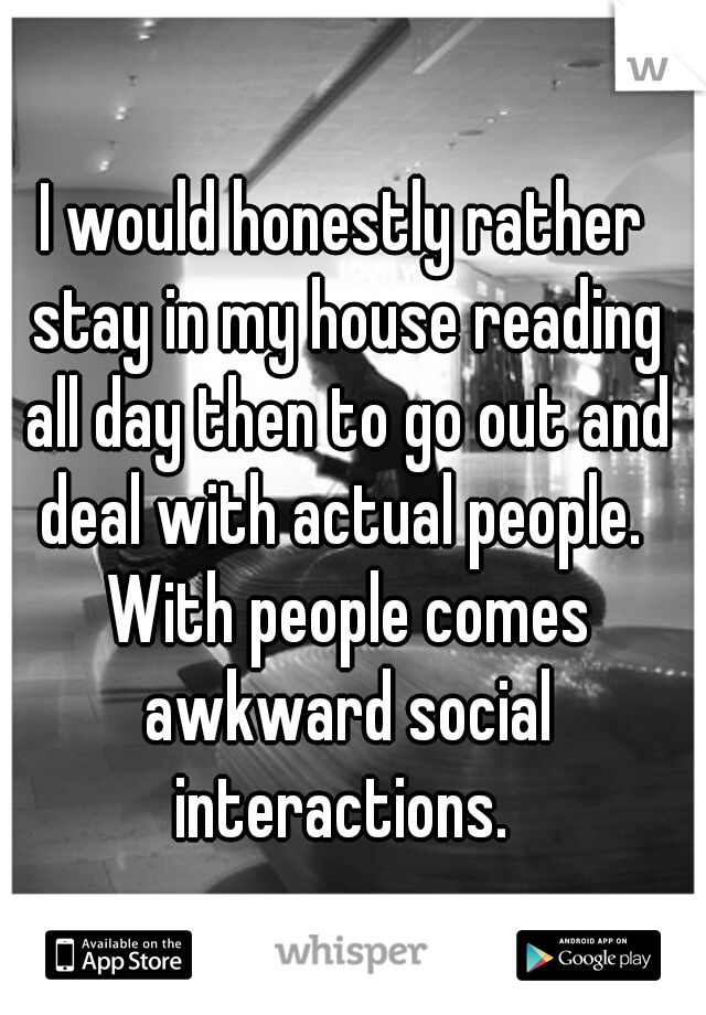 I would honestly rather stay in my house reading all day then to go out and deal with actual people.  With people comes awkward social interactions. 