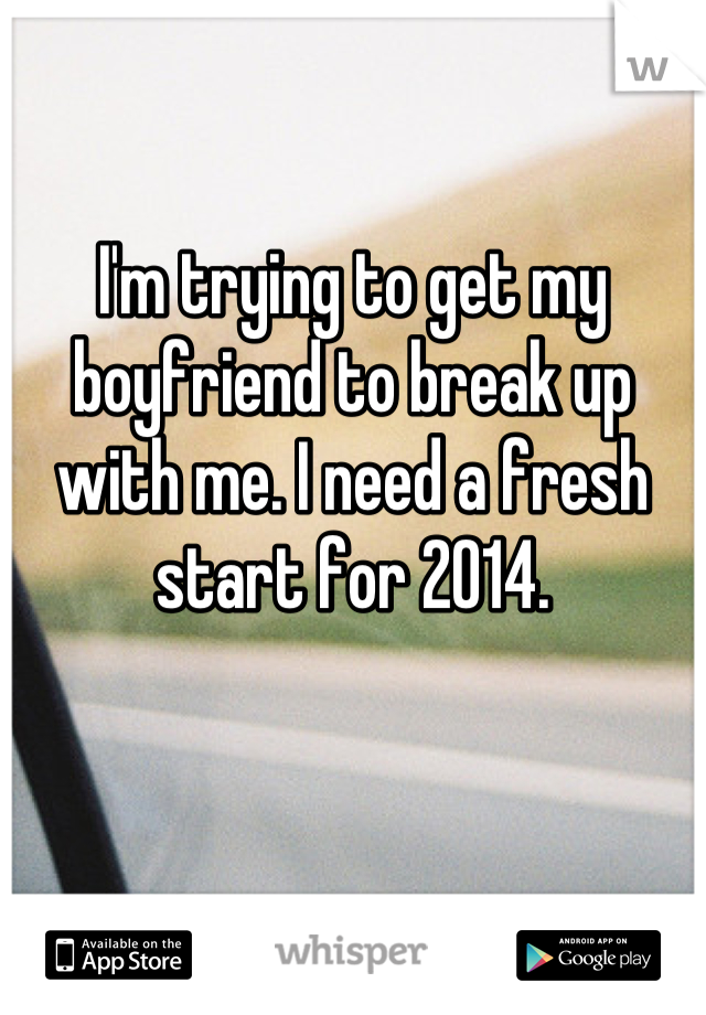 I'm trying to get my boyfriend to break up with me. I need a fresh start for 2014.