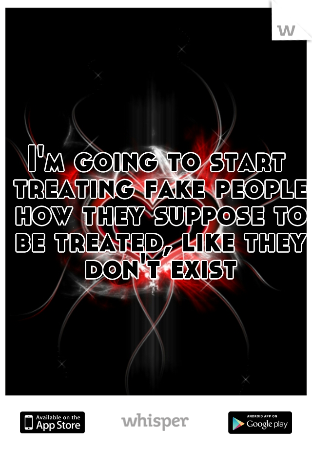 I'm going to start treating fake people how they suppose to be treated, like they don't exist