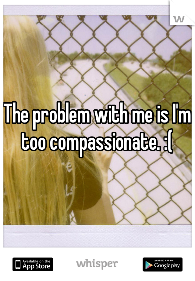 The problem with me is I'm too compassionate. :(