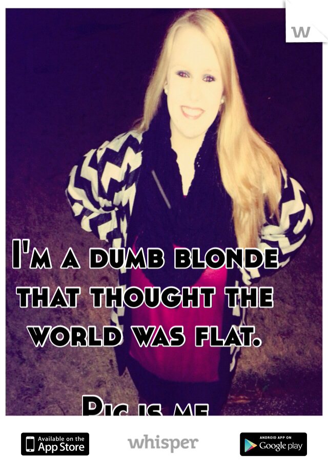 I'm a dumb blonde that thought the world was flat.

Pic is me