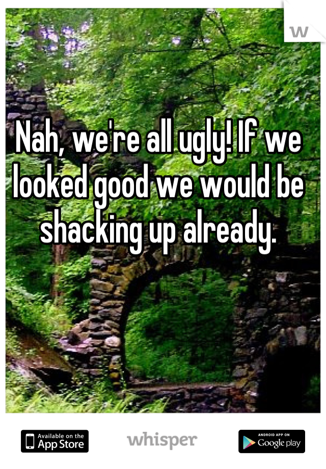 Nah, we're all ugly! If we looked good we would be shacking up already.