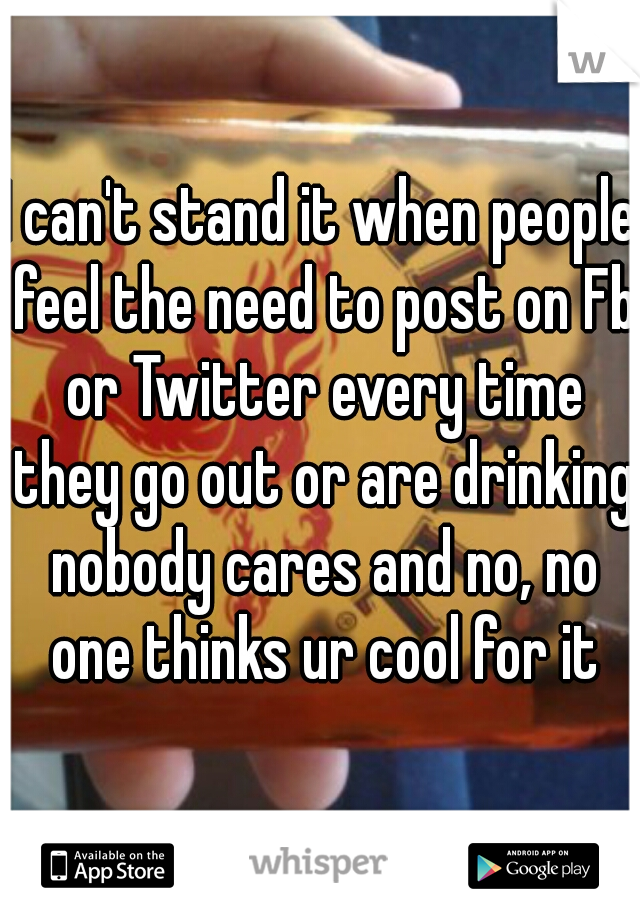 I can't stand it when people feel the need to post on Fb or Twitter every time they go out or are drinking nobody cares and no, no one thinks ur cool for it