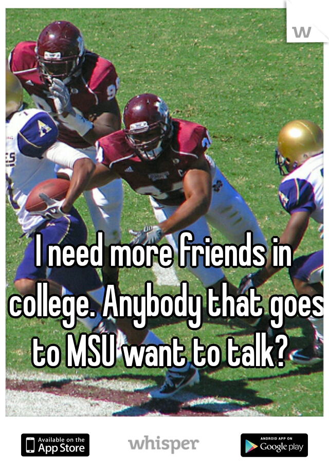 I need more friends in college. Anybody that goes to MSU want to talk?  