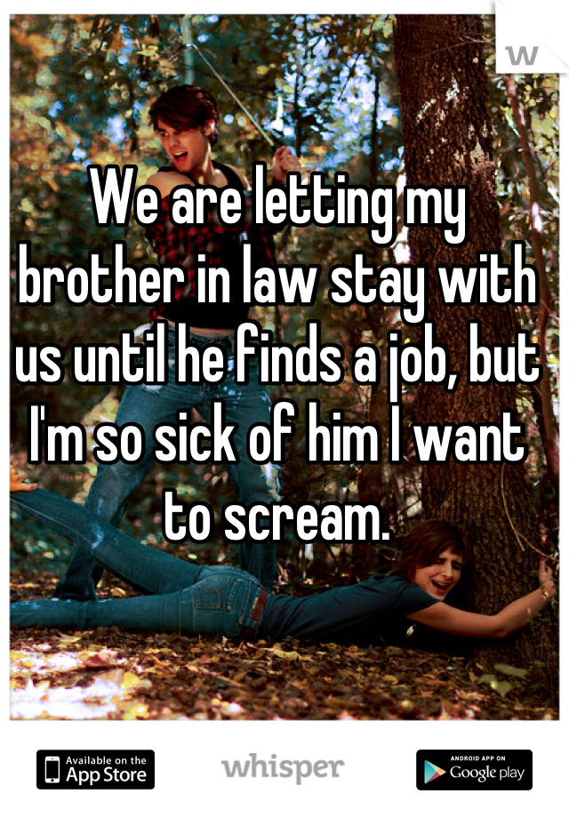 We are letting my brother in law stay with us until he finds a job, but I'm so sick of him I want to scream.