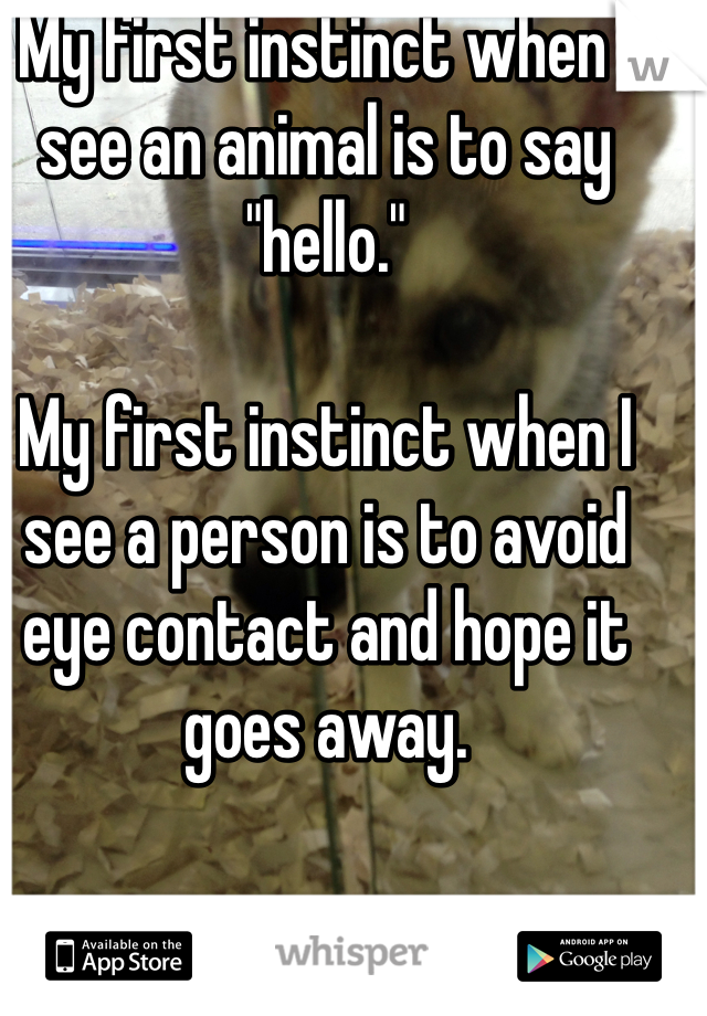 My first instinct when I see an animal is to say "hello."

My first instinct when I see a person is to avoid eye contact and hope it goes away. 