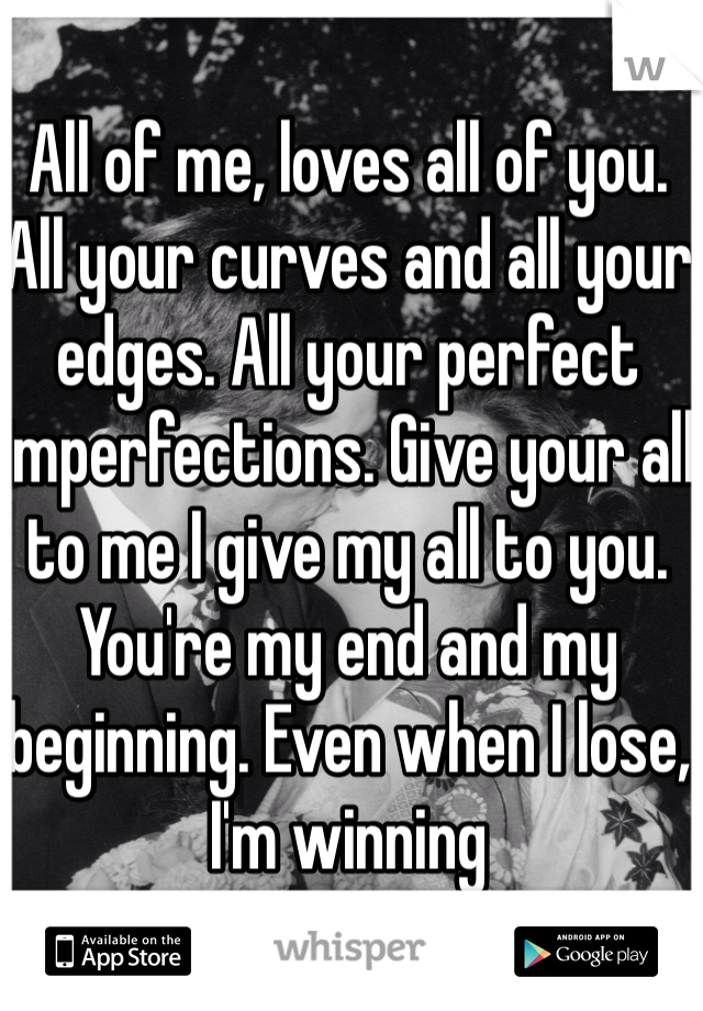 All of me, loves all of you. All your curves and all your edges. All your perfect imperfections. Give your all to me I give my all to you. You're my end and my beginning. Even when I lose, I'm winning