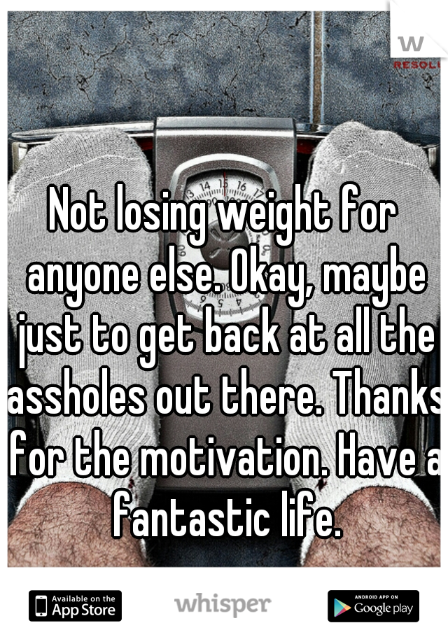 Not losing weight for anyone else. Okay, maybe just to get back at all the assholes out there. Thanks for the motivation. Have a fantastic life.