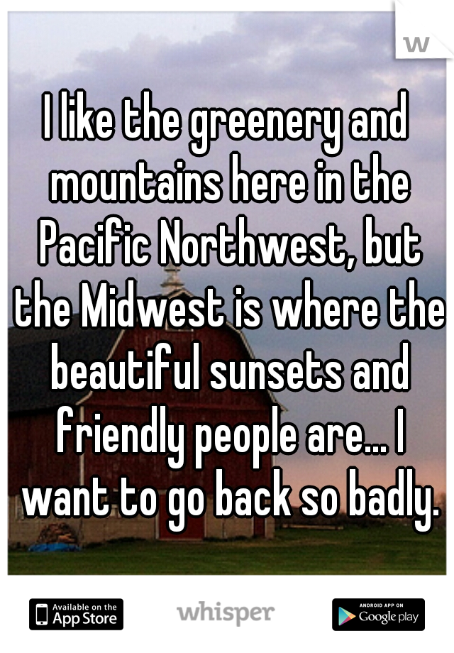 I like the greenery and mountains here in the Pacific Northwest, but the Midwest is where the beautiful sunsets and friendly people are... I want to go back so badly.