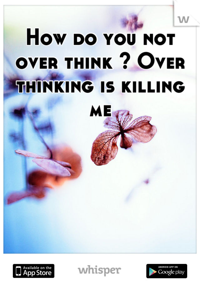 How do you not over think ? Over thinking is killing me