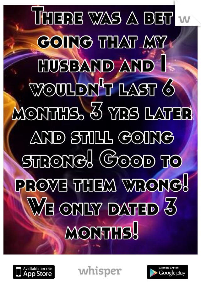 There was a bet going that my husband and I wouldn't last 6 months. 3 yrs later and still going strong! Good to prove them wrong! We only dated 3 months!