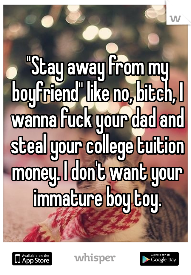 "Stay away from my boyfriend" like no, bitch, I wanna fuck your dad and steal your college tuition money. I don't want your immature boy toy. 