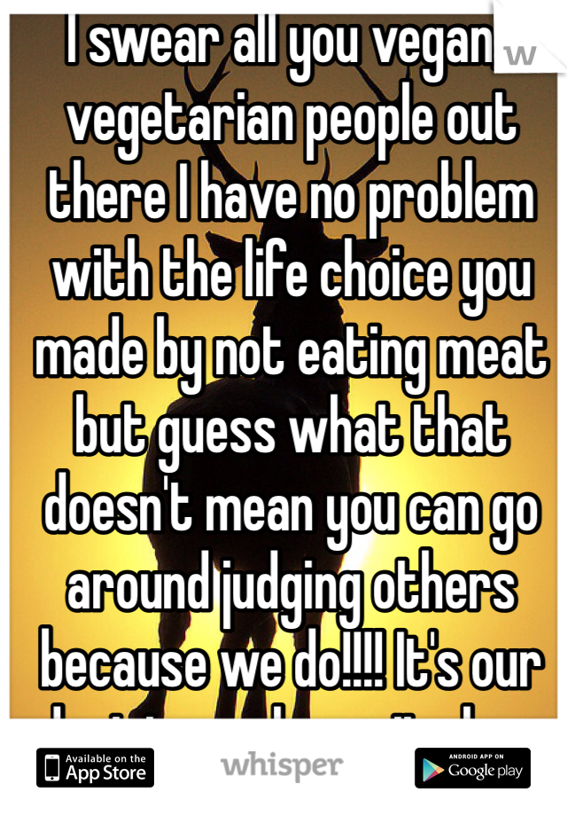 I swear all you vegan/vegetarian people out there I have no problem with the life choice you made by not eating meat but guess what that doesn't mean you can go around judging others because we do!!!! It's our decision so leave it alone and move on already!!'n