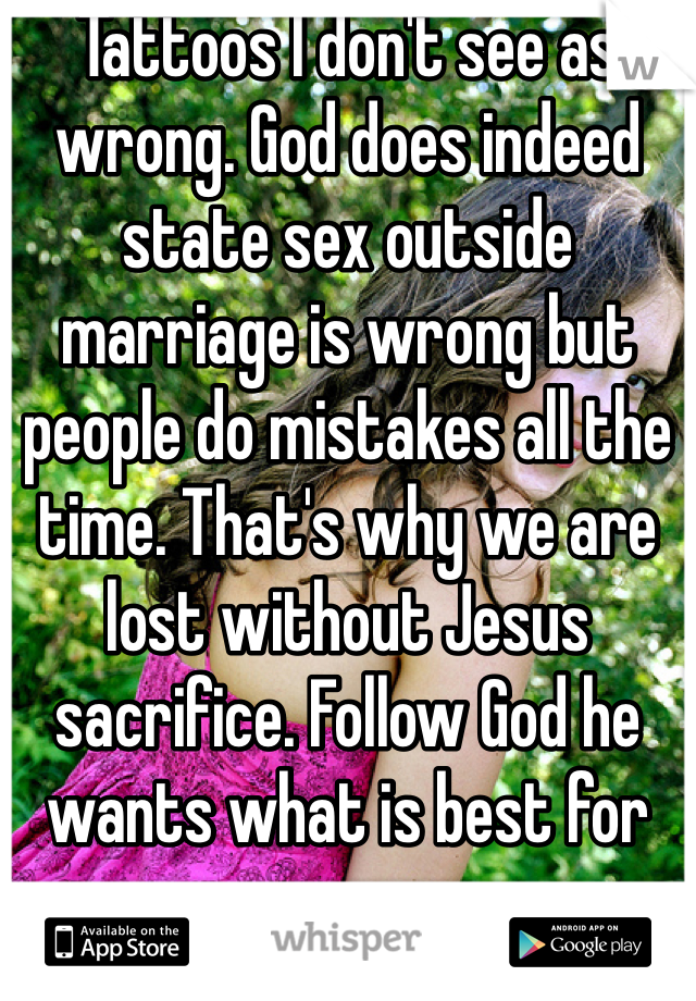 Tattoos I don't see as wrong. God does indeed state sex outside marriage is wrong but people do mistakes all the time. That's why we are lost without Jesus sacrifice. Follow God he wants what is best for you. 