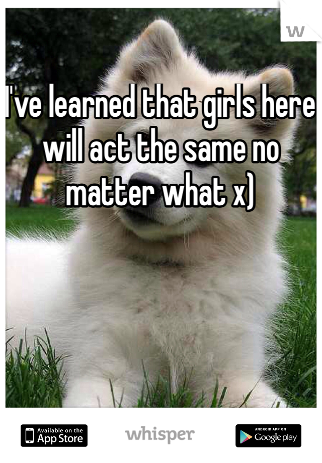 I've learned that girls here will act the same no matter what x)