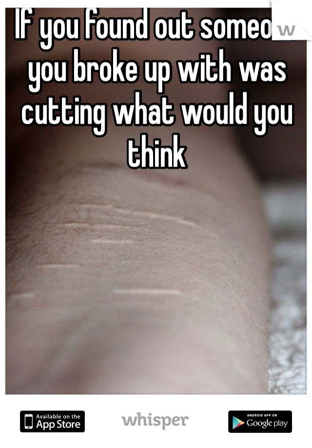 If you found out someone you broke up with was cutting what would you think 