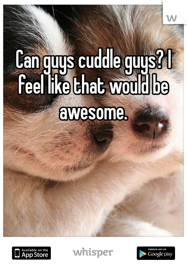 Can guys cuddle guys? I feel like that would be awesome. 