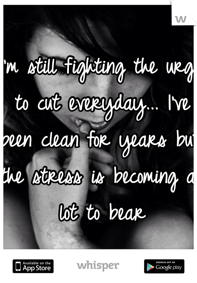 I'm still fighting the urge to cut everyday... I've been clean for years but the stress is becoming a lot to bear