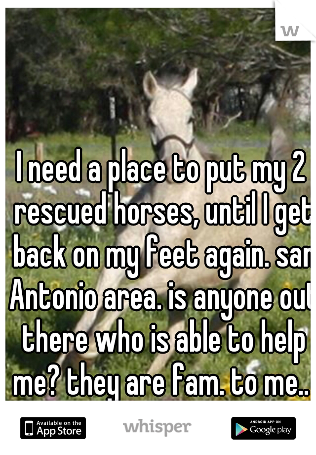 I need a place to put my 2 rescued horses, until I get back on my feet again. san Antonio area. is anyone out there who is able to help me? they are fam. to me..  anyone?? please?? :"(