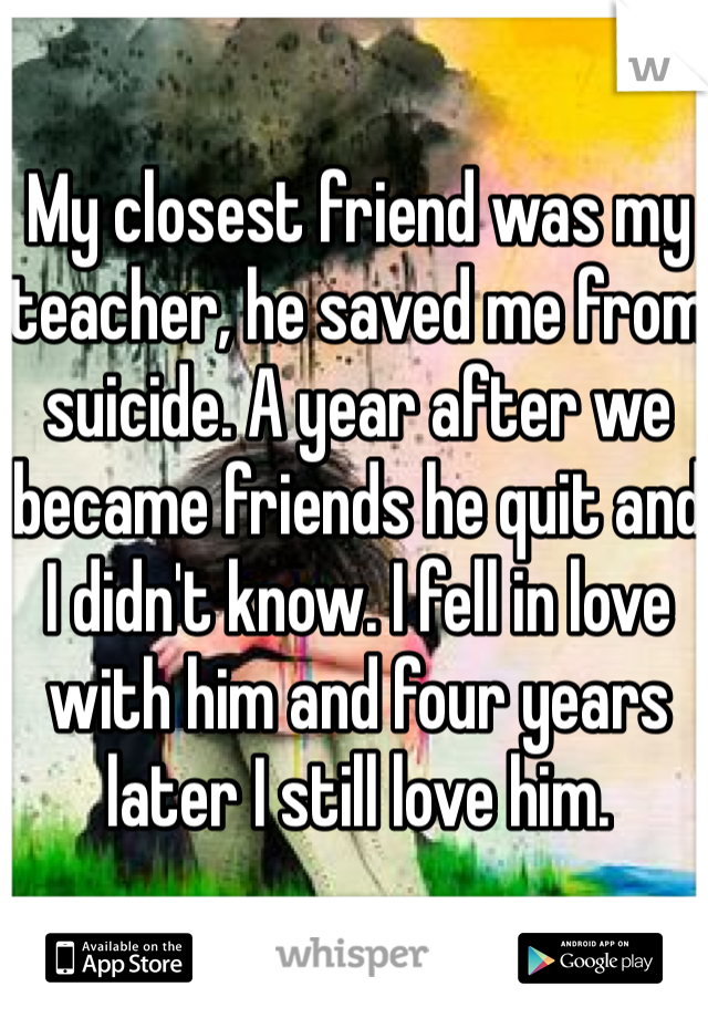 My closest friend was my teacher, he saved me from suicide. A year after we became friends he quit and I didn't know. I fell in love with him and four years later I still love him.