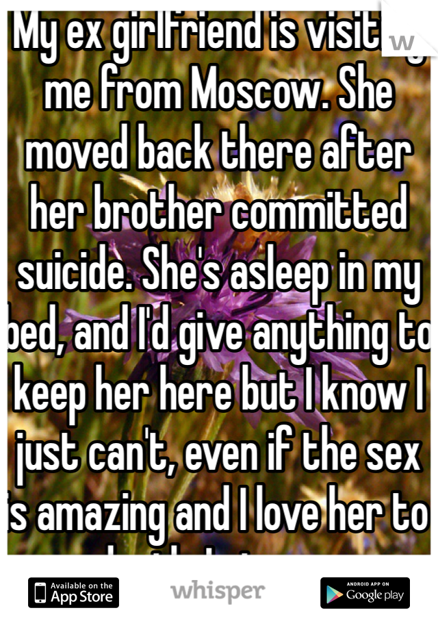 My ex girlfriend is visiting me from Moscow. She moved back there after her brother committed suicide. She's asleep in my bed, and I'd give anything to keep her here but I know I just can't, even if the sex is amazing and I love her to death. I give up. 