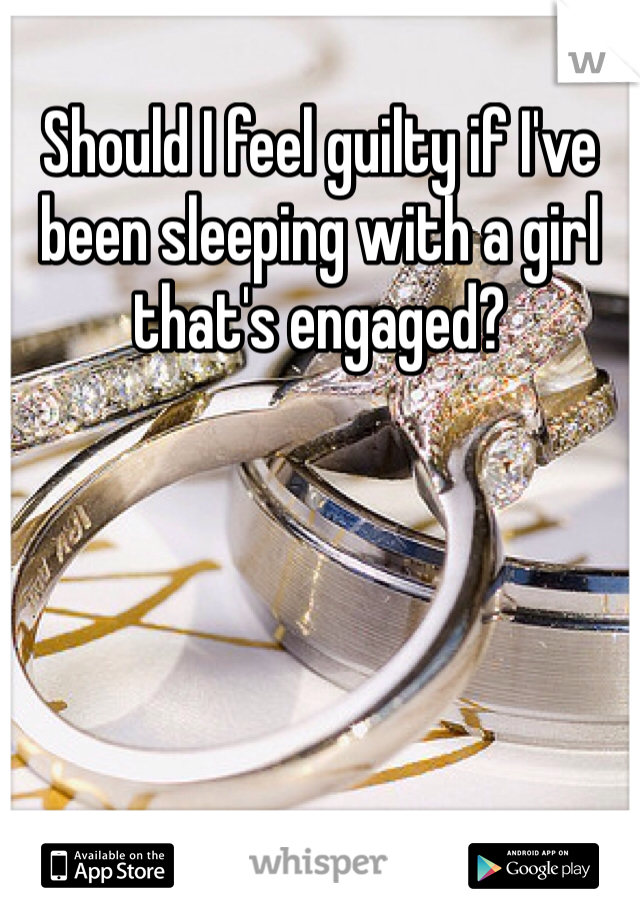 Should I feel guilty if I've been sleeping with a girl that's engaged? 