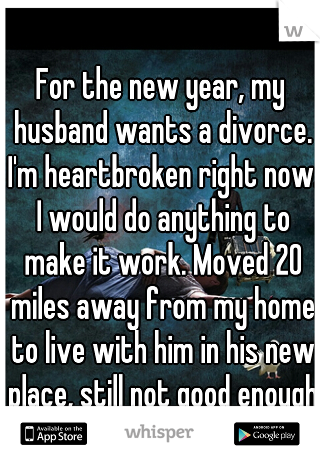 For the new year, my husband wants a divorce. I'm heartbroken right now. I would do anything to make it work. Moved 20 miles away from my home to live with him in his new place, still not good enough.