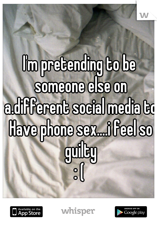 I'm pretending to be someone else on a.different social media to Have phone sex....i feel so guilty
: (