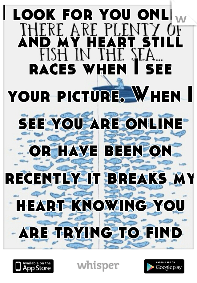 I look for you online and my heart still races when I see your picture. When I see you are online or have been on recently it breaks my heart knowing you are trying to find someone new.  