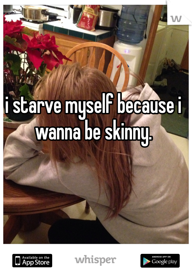 i starve myself because i wanna be skinny.