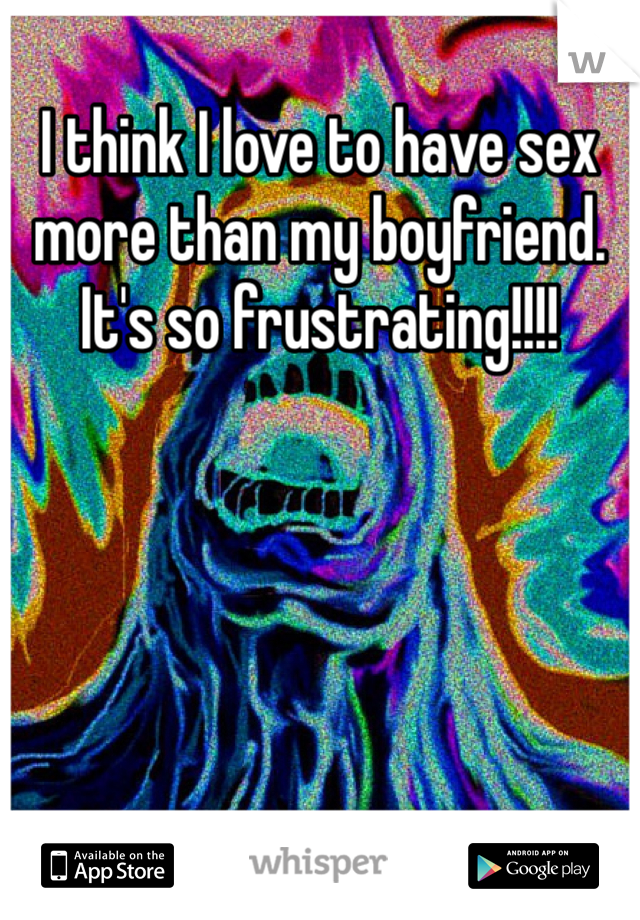 I think I love to have sex more than my boyfriend. It's so frustrating!!!!