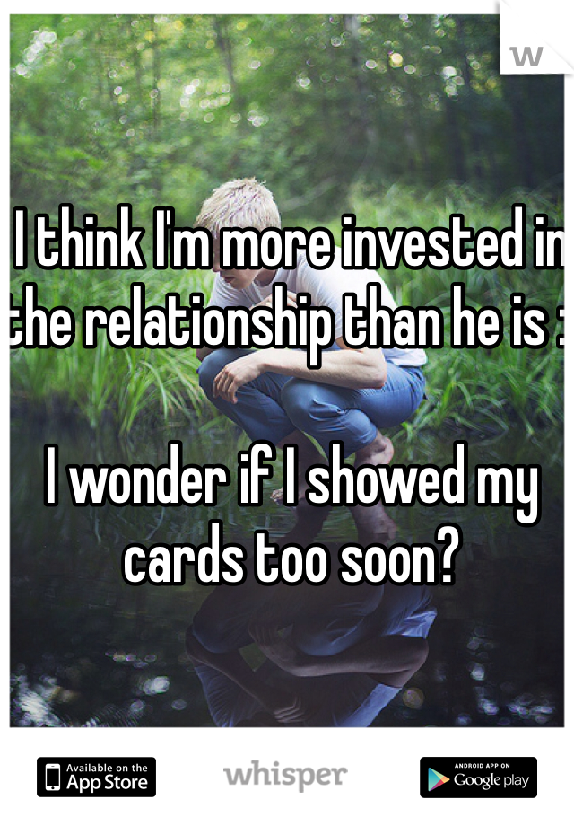 I think I'm more invested in the relationship than he is :(

I wonder if I showed my cards too soon?