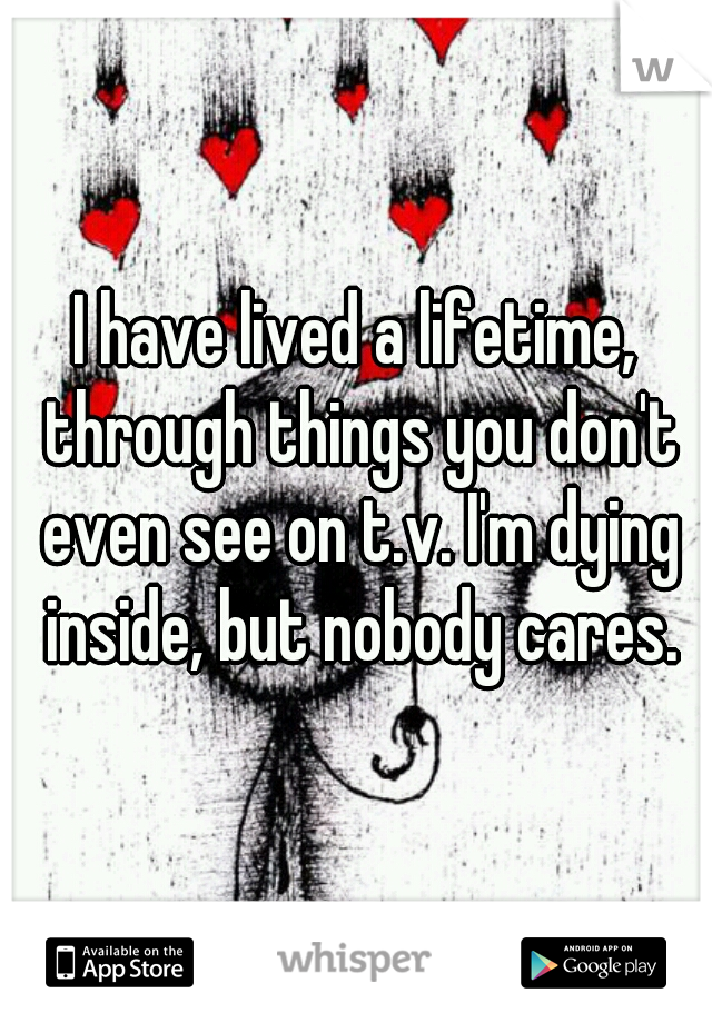 I have lived a lifetime, through things you don't even see on t.v. I'm dying inside, but nobody cares.