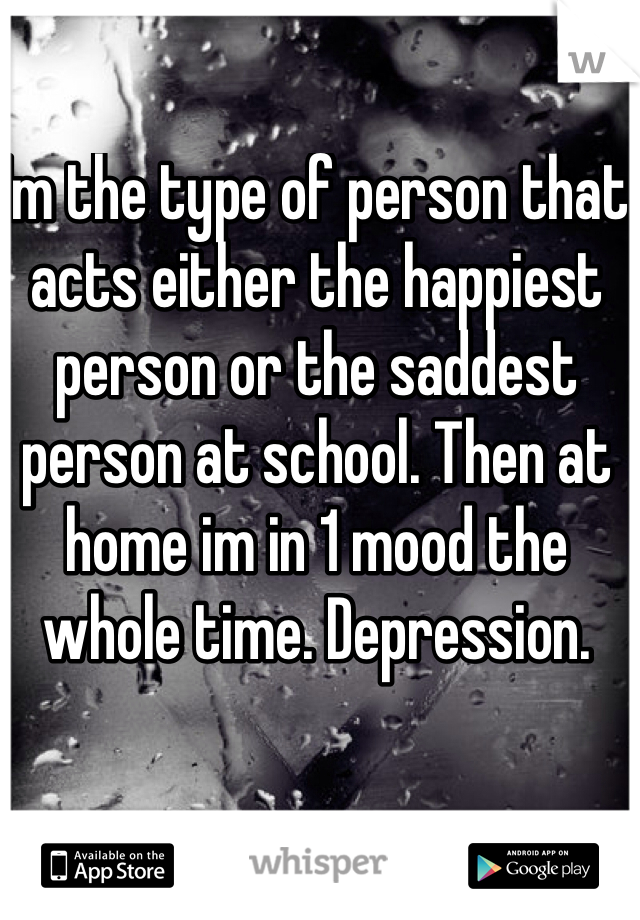 Im the type of person that acts either the happiest person or the saddest person at school. Then at home im in 1 mood the whole time. Depression. 