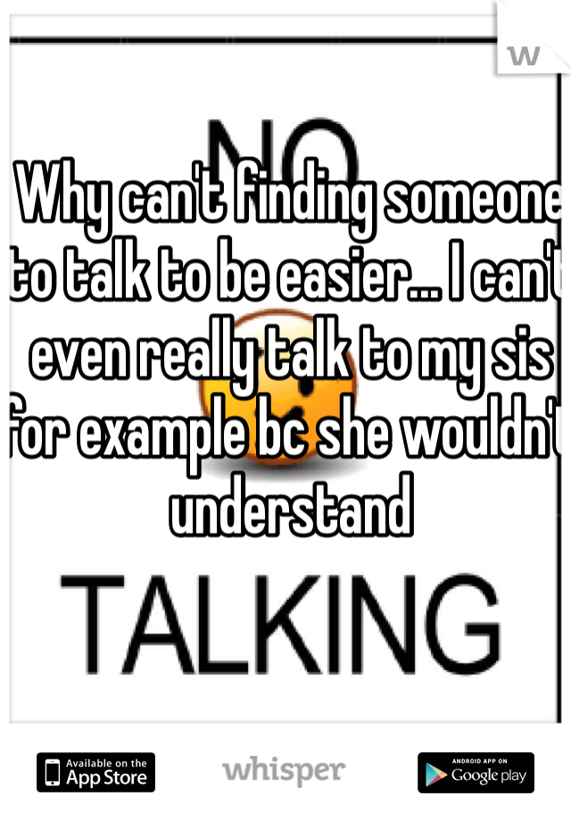 Why can't finding someone to talk to be easier... I can't even really talk to my sis for example bc she wouldn't understand 